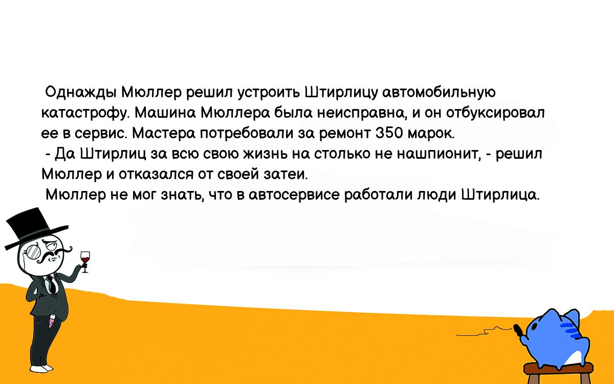 Анекдот. Однажды Мюллер решил устроить Штирлицу автомобильную катастрофу.  Машина Мюллера была неисправна, и он отбуксировал ее в сервис. Мастера  потребовали за ремонт 350 марок. - Да Штирлиц за всю свою жизнь на