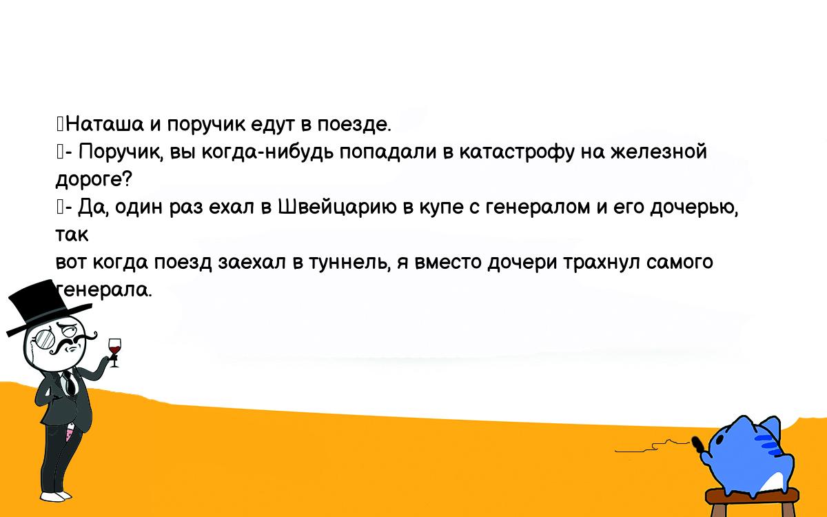 Анекдот. Наташа и поручик едут в поезде. - Поручик, вы когда-нибудь  попадали в катастрофу на железной дороге? - Да, один раз ехал в Швейцарию в  купе с генералом и его дочерью, так