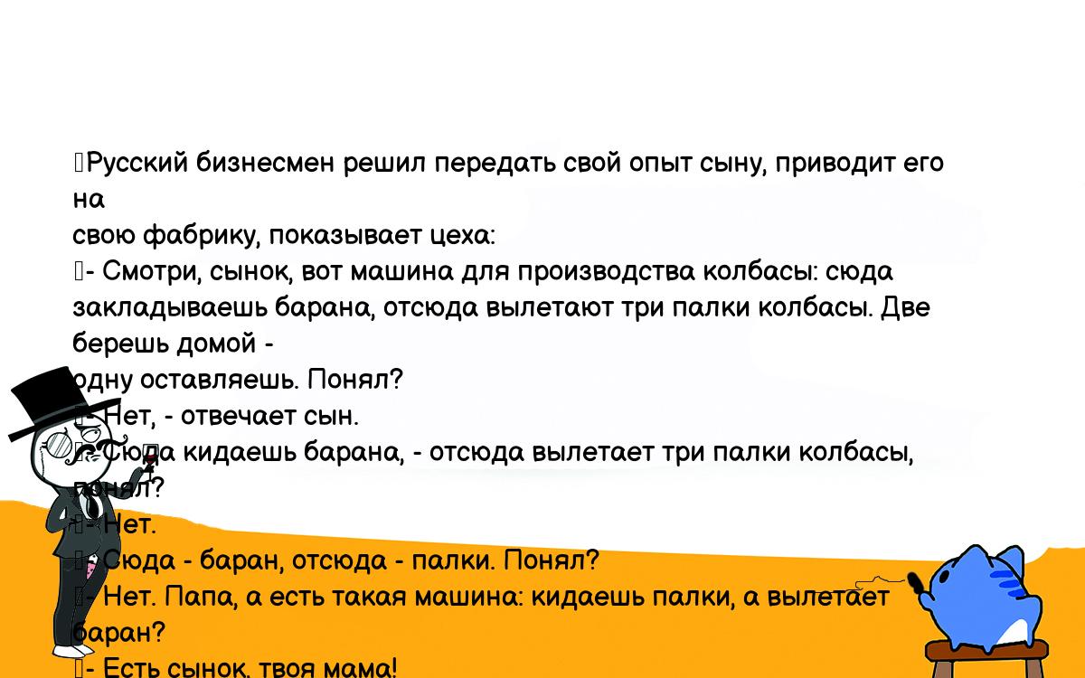 Анекдот. Русский бизнесмен решил передать свой опыт сыну, приводит его на  свою фабрику, показывает цеха: - Смотри, сынок, вот машина для производства  колбасы: сюда закладываешь барана, отсюда вылетают три палки колбасы. Две