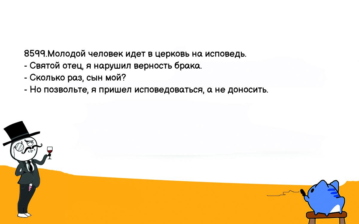 Анекдоты, шутки, приколы. <br />
8599.Молодой человек идет в церковь на исповедь.<br />
- Святой отец, я нарушил верность брака.<br />
- Сколько раз, сын мой?<br />
- Но позвольте, я пришел исповедоваться, а не доносить.<br />
