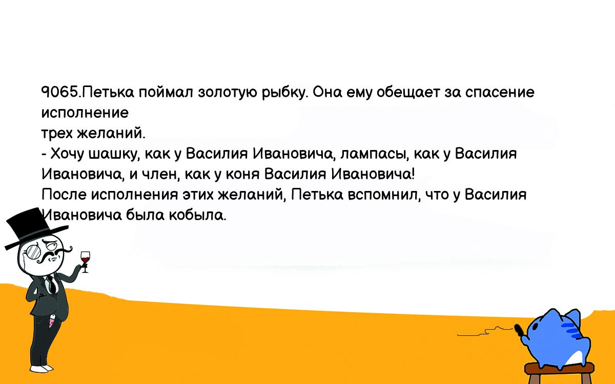 Анекдоты, шутки, приколы. <br />
9065.Петька поймал золотую рыбку. Она ему обещает за спасение исполнение <br />
трех желаний.<br />
- Хочу шашку, как у Василия Ивановича, лампасы, как у Василия <br />
Ивановича, и член, как у коня Василия Ивановича!<br />
После исполнения этих желаний, Петька вспомнил, что у Василия <br />
Ивановича была кобыла.<br />
