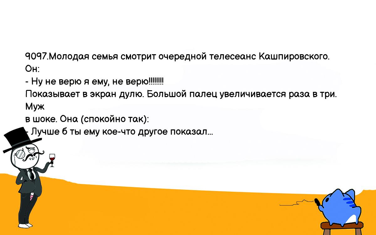 Анекдоты, шутки, приколы. <br />
9097.Молодая семья смотрит очередной телесеанс Кашпировского. Он:<br />
- Ну не верю я ему, не верю!!!!!!!!<br />
Показывает в экран дулю. Большой палец увеличивается раза в три. Муж <br />
в шоке. Она (спокойно так):<br />
- Лучше б ты ему кое-что другое показал...<br />
