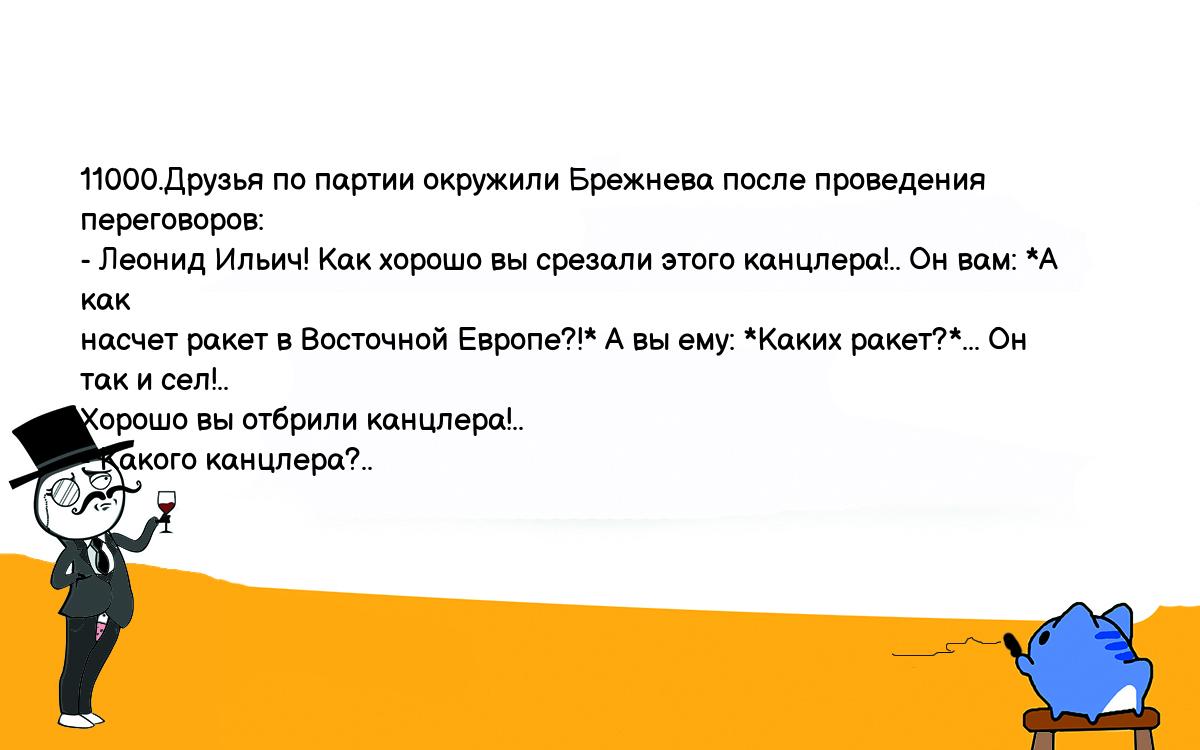 Анекдоты, шутки, приколы. <br />
11000.Друзья по партии окружили Брежнева после проведения <br />
переговоров:<br />
- Леонид Ильич! Как хорошо вы срезали этого канцлера!.. Он вам: *А как <br />
насчет ракет в Восточной Европе?!* А вы ему: *Каких ракет?*... Он так и сел!.. <br />
Хорошо вы отбрили канцлера!..<br />
- Какого канцлера?..<br />
