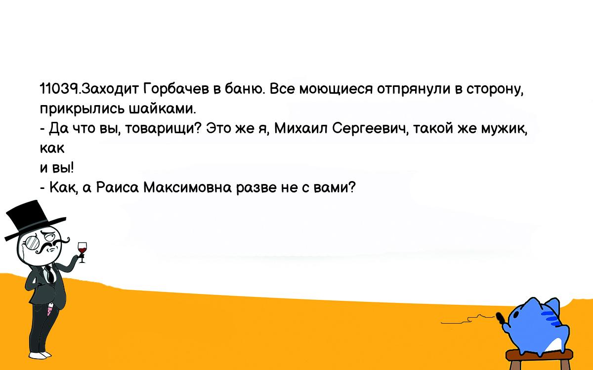 Анекдоты, шутки, приколы. <br />
11039.Заходит Горбачев в баню. Все моющиеся отпрянули в сторону, <br />
прикрылись шайками.<br />
- Да что вы, товарищи? Это же я, Михаил Сергеевич, такой же мужик, как <br />
и вы!<br />
- Как, а Раиса Максимовна разве не с вами?<br />
