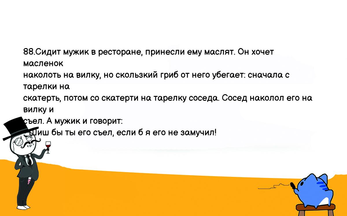 Анекдоты, шутки, приколы. <br />
88.Сидит мужик в ресторане, принесли ему маслят. Он хочет масленок <br />
наколоть на вилку, но скользкий гриб от него убегает: сначала с тарелки на <br />
скатерть, потом со скатерти на тарелку соседа. Сосед наколол его на вилку и <br />
съел. А мужик и говорит:<br />
- Шиш бы ты его съел, если б я его не замучил!<br />
