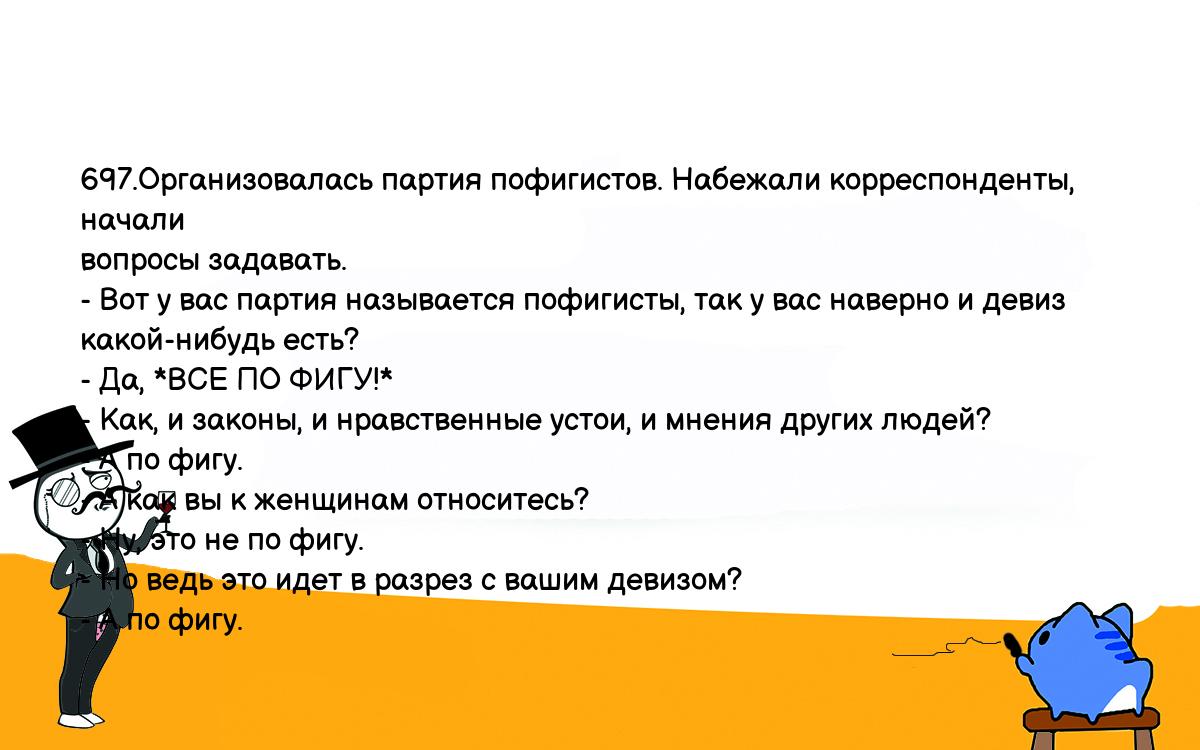 Анекдоты, шутки, приколы. <br />
697.Организовалась партия пофигистов. Набежали корреспонденты, начали <br />
вопросы задавать.<br />
- Вот у вас партия называется пофигисты, так у вас наверно и девиз <br />
какой-нибудь есть?<br />
- Да, *ВСЕ ПО ФИГУ!*<br />
- Как, и законы, и нравственные устои, и мнения других людей?<br />
- А по фигу.<br />
- А как вы к женщинам относитесь? <br />
- Ну, это не по фигу.<br />
- Но ведь это идет в разрез с вашим девизом?<br />
- А по фигу.<br />
