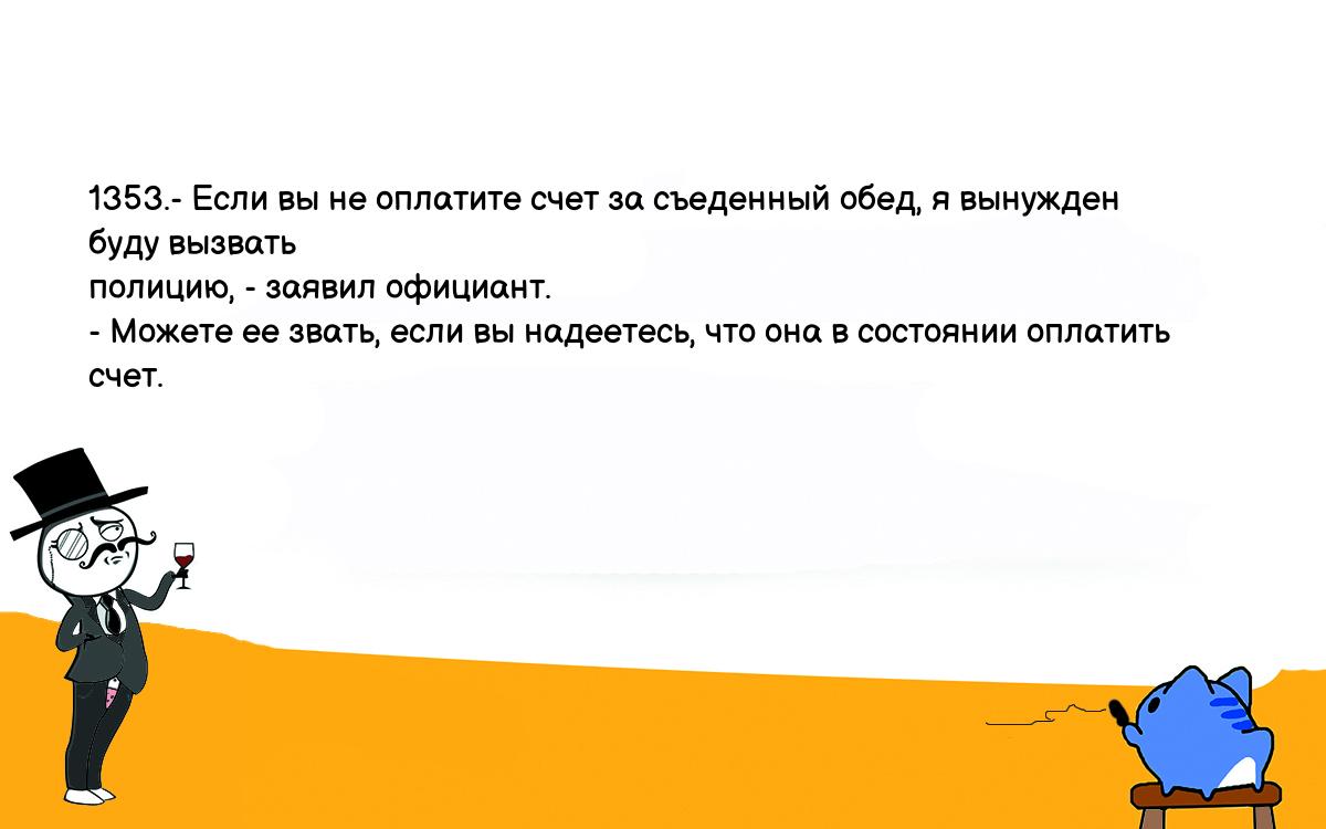 Анекдоты, шутки, приколы. <br />
1353.- Если вы не оплатите счет за съеденный обед, я вынужден буду вызвать <br />
полицию, - заявил официант.<br />
- Можете ее звать, если вы надеетесь, что она в состоянии оплатить счет.<br />
