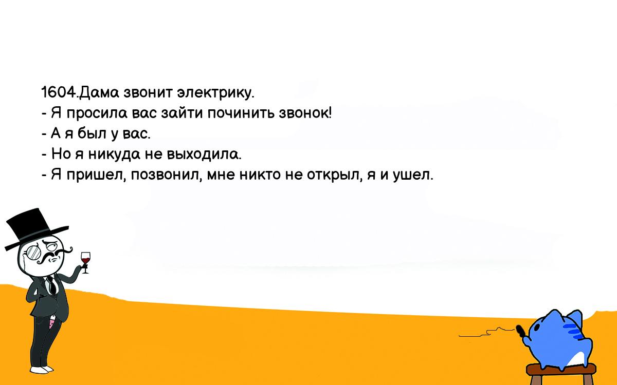 Анекдоты, шутки, приколы. <br />
1604.Дама звонит электрику.<br />
- Я просила вас зайти починить звонок!<br />
- А я был у вас.<br />
- Но я никуда не выходила.<br />
- Я пришел, позвонил, мне никто не открыл, я и ушел.<br />
