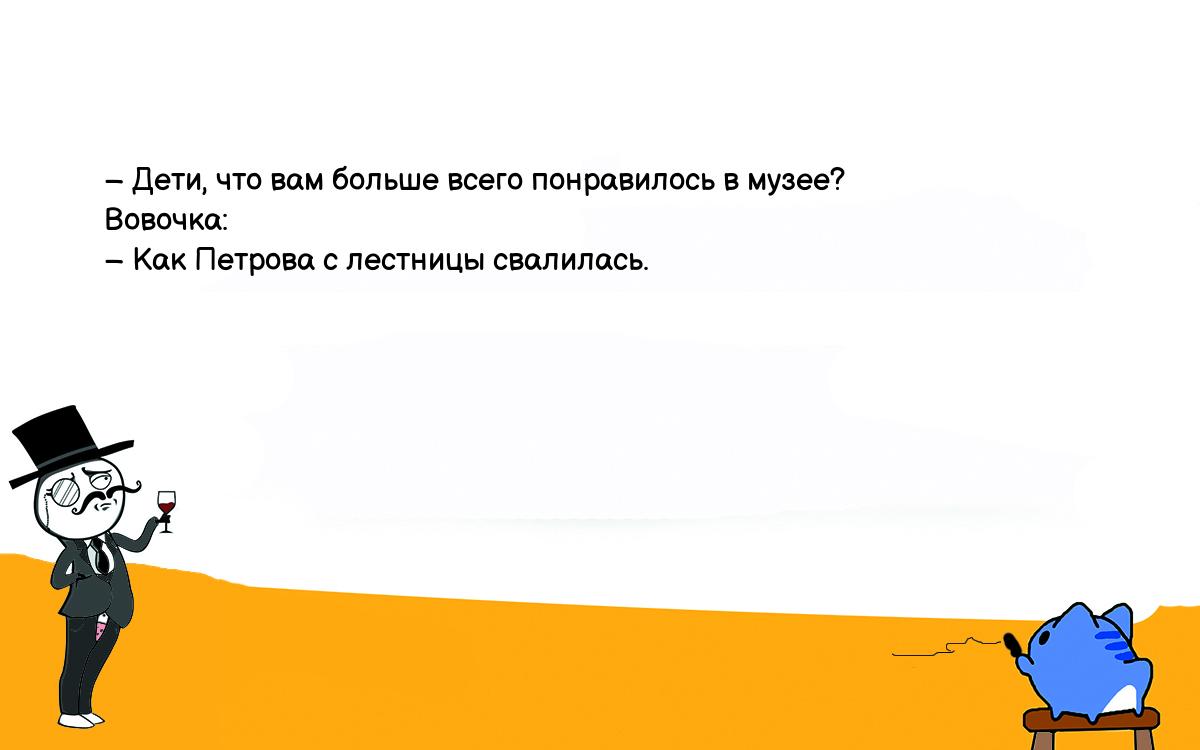 Анекдоты, шутки, приколы. <br />
   – Дети, что вам больше всего понравилось в музее?<br />
   Вовочка:<br />
   – Как Петрова с лестницы свалилась.<br />
