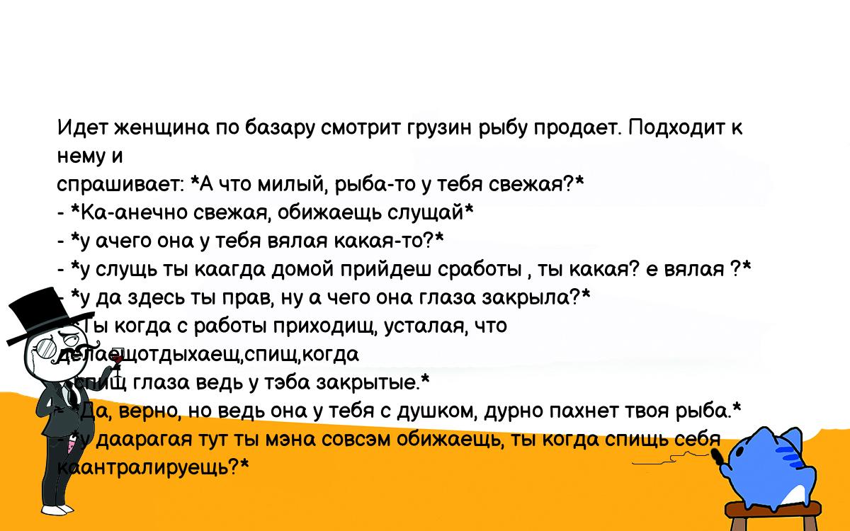 Анекдоты, шутки, приколы. <br />
Идет женщина по базару смотрит грузин рыбу продает. Подходит к нему и<br />
спрашивает: *А что милый, рыба-то у тебя свежая?*<br />
- *Ка-анечно свежая, обижаещь слущай*<br />
- *у ачего она у тебя вялая какая-то?*<br />
- *у слущь ты каагда домой прийдеш сработы , ты какая? е вялая ?*<br />
- *у да здесь ты прав, ну а чего она глаза закрыла?*<br />
- *Ты когда с работы приходищ, усталая, что делаещотдыхаещ,спищ,когда<br />
   спищ глаза ведь у тэба закрытые.*<br />
- *Да, верно, но ведь она у тебя с душком, дурно пахнет твоя рыба.*<br />
- *у даарагая тут ты мэна совсэм обижаещь, ты когда спищь себя каантралируещь?*<br />
