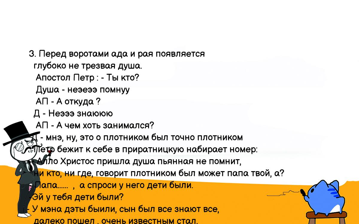 Анекдоты, шутки, приколы. <br />
  3. Перед воротами ада и рая появляется<br />
    глубоко не трезвая душа.<br />
     Апостол Петр : - Ты кто?<br />
     Душа - неэеээ помнуу<br />
     АП - А откуда ?<br />
    Д - Неэээ знаююю<br />
     АП - А чем хоть занимался?<br />
   Д - мнэ, ну, это о плотником был точно плотником<br />
    Петр бежит к себе в приратницкую набирает номер:<br />
   - Алло Христос пришла душа пьянная не помнит,<br />
    ни кто, ни где, говорит плотником был может папа твой, а?<br />
  - Папа......  ,  а спроси у него дети были.<br />
  -Эй у тебя дети были?<br />
 - У мэна дэты быили, сын был все знают все,<br />
    далеко пошел , очень известным стал.<br />
  Обрадованный Христос выбегает :  -ПАПА, ПАПА !!!!!<br />
  Душа в ответ  :  Сын мой Буратино!!!<br />
