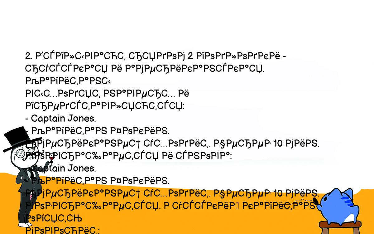 Анекдоты, шутки, приколы. <br />
2. Всплывают рядом 2 подлодки - русская и американская. Капитаны<br />
выходят наверх и представляются:<br />
- Captain Jones.<br />
- Капитан Фокин.<br />
Американец уходит. Через 10 мин. возвращается и снова:<br />
- Captain Jones.<br />
- Капитан Фокин.<br />
Американец уходит. Через 10 мин. возвращается. Русский капитан опять<br />
говорит:<br />
- Капитан Фокин.<br />
- Still fucking???<br />
