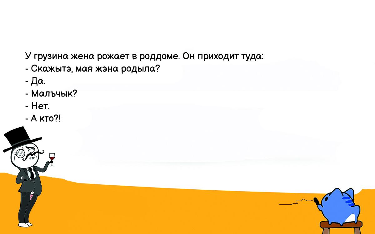 Анекдоты, шутки, приколы. <br />
У грузина жена рожает в роддоме. Он приходит туда:<br />
- Скажытэ, мая жэна родыла?<br />
- Да.<br />
- Малъчык?<br />
- Hет.<br />
- А кто?!<br />
