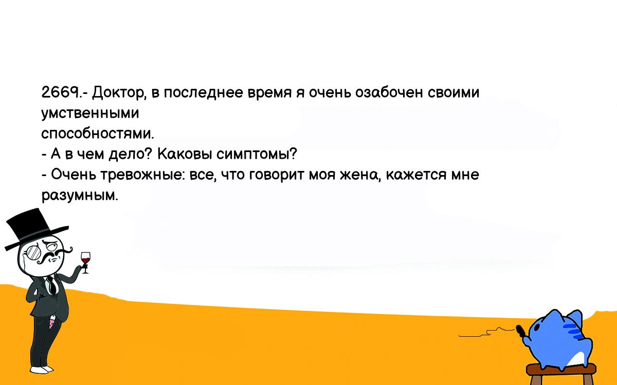 Анекдоты, шутки, приколы. <br />
2669.- Доктор, в последнее время я очень озабочен своими умственными <br />
способностями.<br />
- А в чем дело? Каковы симптомы?<br />
- Очень тревожные: все, что говорит моя жена, кажется мне разумным.<br />
