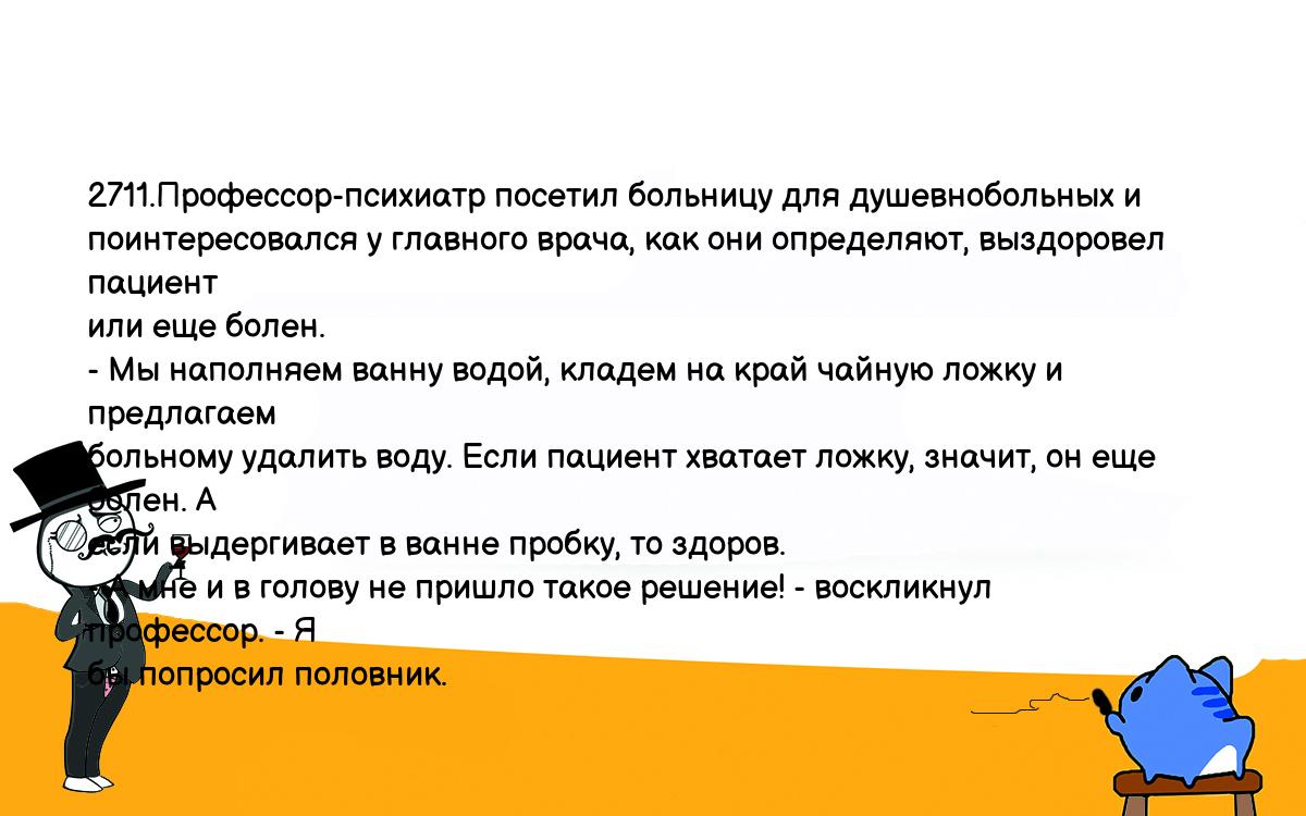 Анекдоты, шутки, приколы. <br />
2711.Профессор-психиатр посетил больницу для душевнобольных и <br />
поинтересовался у главного врача, как они определяют, выздоровел пациент <br />
или еще болен.<br />
- Мы наполняем ванну водой, кладем на край чайную ложку и предлагаем <br />
больному удалить воду. Если пациент хватает ложку, значит, он еще болен. А <br />
если выдергивает в ванне пробку, то здоров.<br />
- А мне и в голову не пришло такое решение! - воскликнул профессор. - Я <br />
бы попросил половник.<br />
