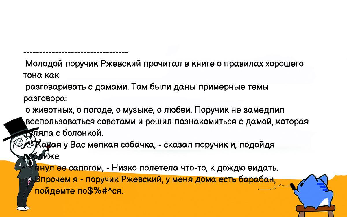 Анекдот. --------------------------------- Молодой поручик Ржевский  прочитал в книге о правилах хорошего тона как разговаривать с дамами. Там  были даны примерные темы разговора: о животных, о погоде, о музыке, о  любви. Поручик не