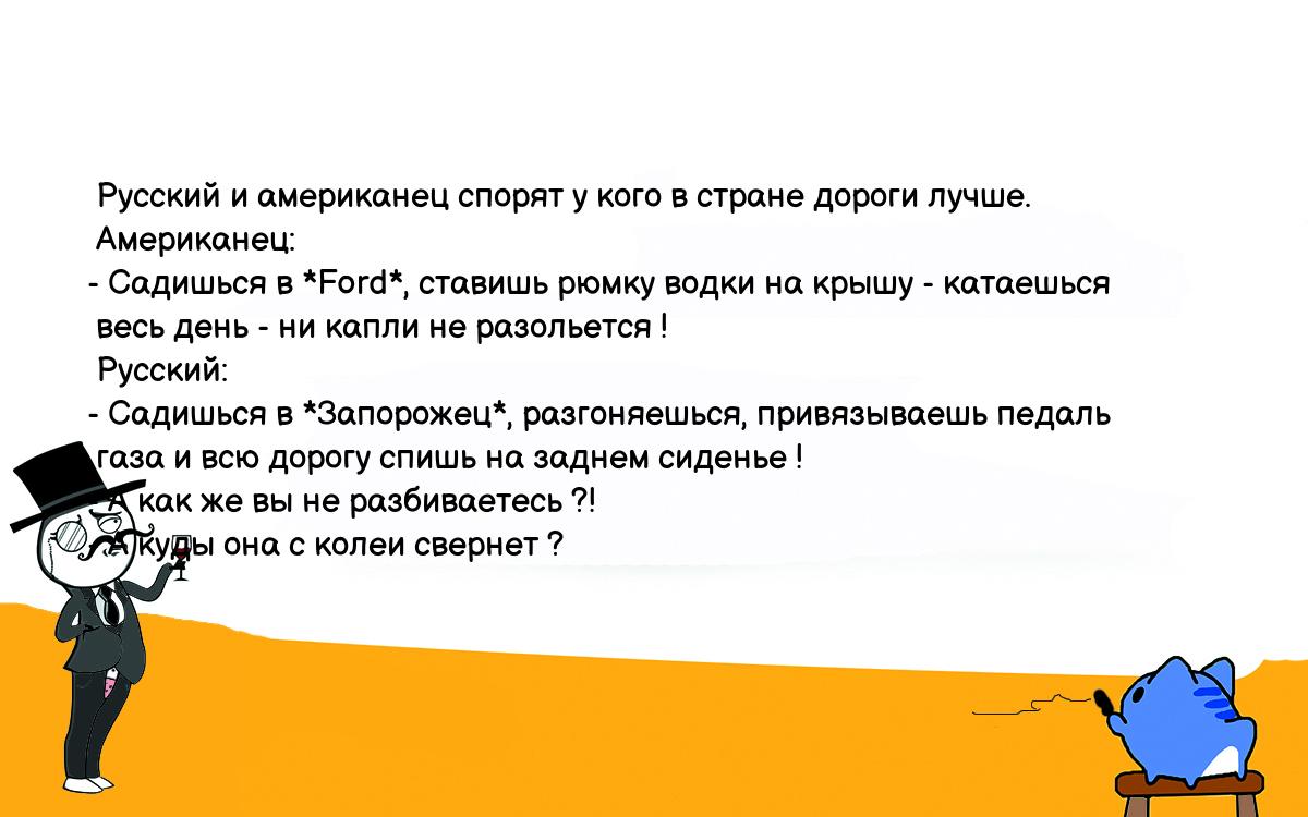 Анекдоты, шутки, приколы. <br />
 Русский и американец спорят у кого в стране дороги лучше.<br />
 Американец:<br />
- Садишься в *Ford*, ставишь рюмку водки на крышу - катаешься<br />
 весь день - ни капли не разольется !<br />
 Русский:<br />
- Садишься в *Запорожец*, разгоняешься, привязываешь педаль<br />
 газа и всю дорогу спишь на заднем сиденье !<br />
- А как же вы не разбиваетесь ?!<br />
- А куды она с колеи свернет ?<br />
