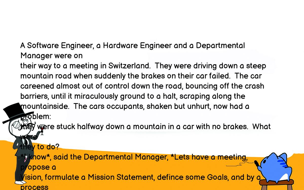Анекдоты, шутки, приколы. <br />
A Software Engineer, a Hardware Engineer and a Departmental Manager were on<br />
their way to a meeting in Switzerland.  They were driving down a steep<br />
mountain road when suddenly the brakes on their car failed.  The car<br />
careened almost out of control down the road, bouncing off the crash<br />
barriers, until it miraculously ground to a halt, scraping along the<br />
mountainside.  The cars occupants, shaken but unhurt, now had a problem:<br />
they were stuck halfway down a mountain in a car with no brakes.  What were<br />
they to do?<br />
*I know*, said the Departmental Manager, *Lets have a meeting, propose a<br />
Vision, formulate a Mission Statement, defince some Goals, and by a process<br />
of Continuous Improvement find a solution to the Critical Problems, and we<br />
can be on our way.*<br />
*No, no*, said the Hardware Engineer, *That will take far too long, and<br />
besides, that method has never worked before.  Ive got my Swiss Army knife<br />
with me, and in no time at all I can strip down the cars braking system,<br />
isolate the fault, fix it, and we can be on our way.*<br />
*Well*, said the Software Engineer, *Before we do anything, I think we<br />
should push the car back up the road and see if it happens again.*<br />
