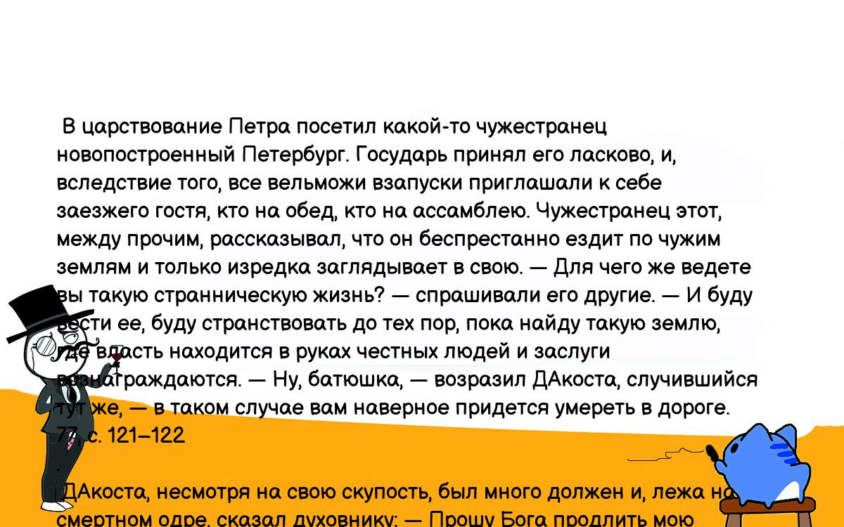 Анекдоты, шутки, приколы. <br />
 В царствование Петра посетил какой-то чужестранец новопостроенный Петербург. Государь принял его ласково, и, вследствие того, все вельможи взапуски приглашали к себе заезжего гостя, кто на обед, кто на ассамблею. Чужестранец этот, между прочим, рассказывал, что он беспрестанно ездит по чужим землям и только изредка заглядывает в свою. — Для чего же ведете вы такую странническую жизнь? — спрашивали его другие. — И буду вести ее, буду странствовать до тех пор, пока найду такую землю, где власть находится в руках честных людей и заслуги вознаграждаются. — Ну, батюшка, — возразил ДАкоста, случившийся тут же, — в таком случае вам наверное придется умереть в дороге. 77, с. 121–122<br />
. <br />
 ДАкоста, несмотря на свою скупость, был много должен и, лежа на смертном одре, сказал духовнику: — Прошу Бога продлить мою жизнь хоть на то время, пока выплачу долги. Духовник, принимая это за правду, отвечал: — Желание зело похвальное. Надейся, что Господь его услышит и авось либо исполнит. — Ежели б Господь и впрямь явил такую милость, — шепнул ДАкоста одному из находившихся тут же своих друзей, — то я бы никогда не умер. 77, с. 124–125.<br />
  Антонио Педрилло <br />
