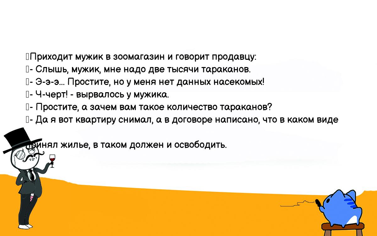 Анекдоты, шутки, приколы. <br />
	Приходит мужик в зоомагазин и говорит продавцу:<br />
	- Слышь, мужик, мне надо две тысячи тараканов.<br />
	- Э-э-э... Простите, но у меня нет данных насекомых!<br />
	- Ч-черт! - вырвалось у мужика.<br />
	- Простите, а зачем вам такое количество тараканов?<br />
	- Да я вот квартиру снимал, а в договоре написано, что в каком виде <br />
принял жилье, в таком должен и освободить.<br />
