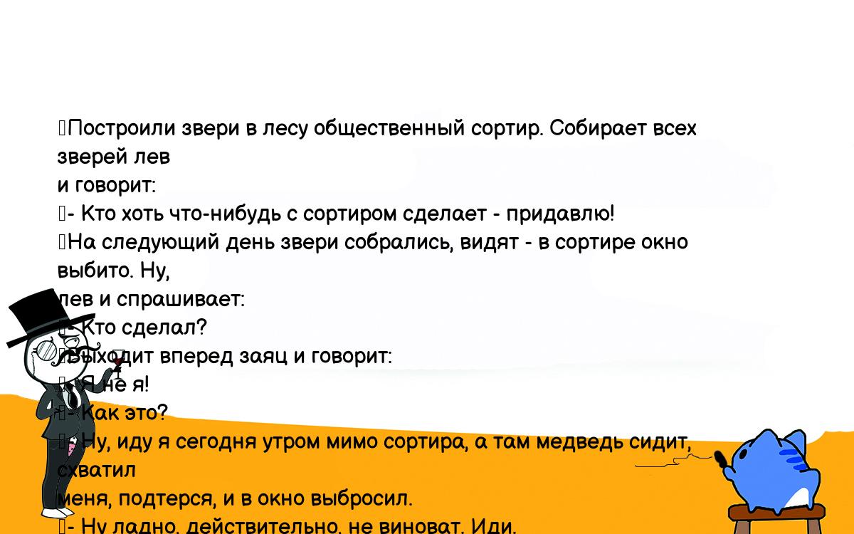 Анекдоты, шутки, приколы. <br />
	Построили звери в лесу общественный сортир. Собирает всех зверей лев <br />
и говорит:<br />
	- Кто хоть что-нибудь с сортиром сделает - придавлю!<br />
	На следующий день звери собрались, видят - в сортире окно выбито. Ну, <br />
лев и спрашивает:<br />
	- Кто сделал?<br />
	Выходит вперед заяц и говорит:<br />
	- Я не я!<br />
	- Как это?<br />
	- Ну, иду я сегодня утром мимо сортира, а там медведь сидит, схватил <br />
меня, подтерся, и в окно выбросил.<br />
	- Ну ладно, действительно, не виноват. Иди.<br />
	На следующий день звери собрались, опять стекло выбито.<br />
	- Кто сделал?<br />
	Опять заяц:<br />
	- Я не я!<br />
	- Как это?<br />
	- Ну, сижу я сегодня утром в туалете, мимо ежик идет, я его схватил, <br />
подтерся, а кто первый в окно вылетел, я не помню...<br />
