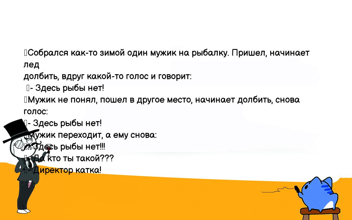 Анекдоты, шутки, приколы. <br />
	Собрался как-то зимой один мужик на рыбалку. Пришел, начинает лед <br />
долбить, вдруг какой-то голос и говорит:<br />
 	- Здесь рыбы нет!<br />
	Мужик не понял, пошел в другое место, начинает долбить, снова голос:<br />
	- Здесь рыбы нет!<br />
	Мужик переходит, а ему снова:<br />
	- Здесь рыбы нет!!!<br />
	- Да кто ты такой???<br />
	- Директор катка!<br />
