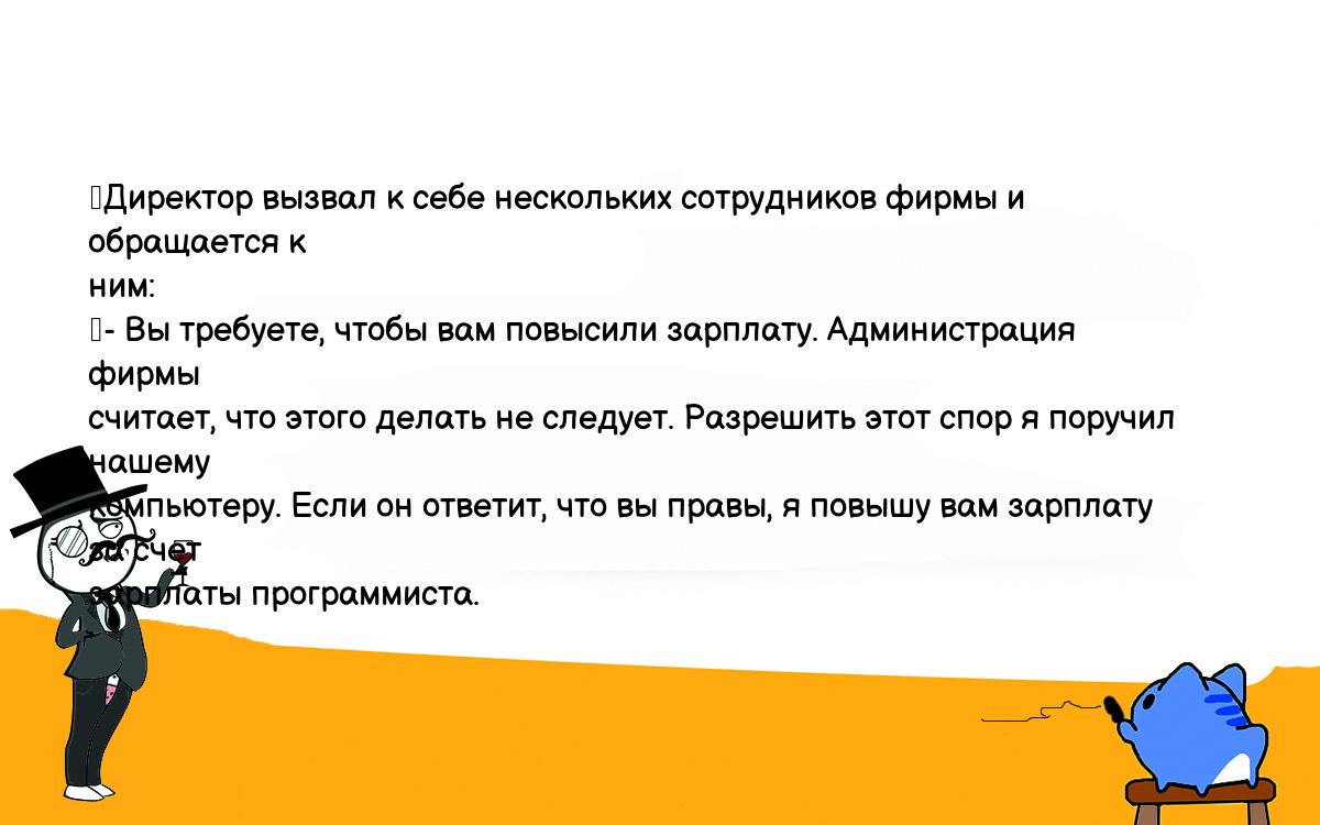 Анекдоты, шутки, приколы. <br />
	Директор вызвал к себе нескольких сотрудников фирмы и обращается к <br />
ним:<br />
	- Вы требуете, чтобы вам повысили зарплату. Администрация фирмы <br />
считает, что этого делать не следует. Разрешить этот спор я поручил нашему <br />
компьютеру. Если он ответит, что вы правы, я повышу вам зарплату за счет <br />
зарплаты программиста.<br />
