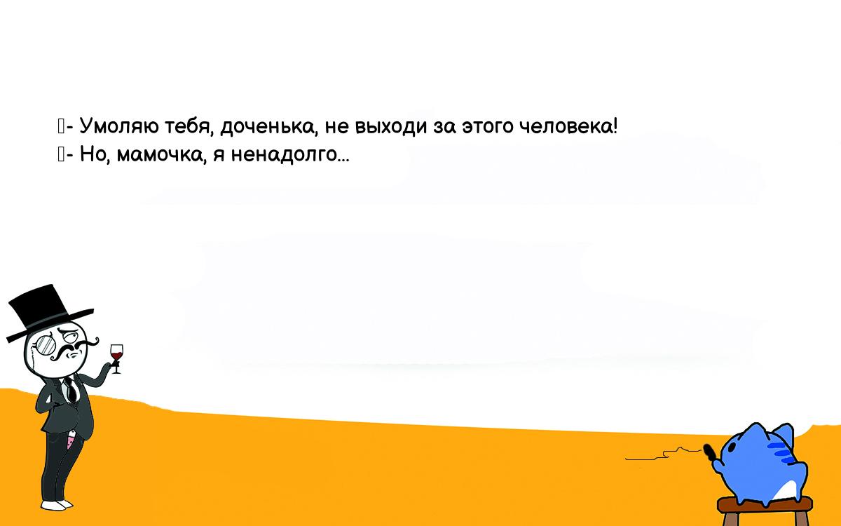 Анекдоты, шутки, приколы. <br />
	- Умоляю тебя, доченька, не выходи за этого человека!<br />
	- Но, мамочка, я ненадолго...<br />
