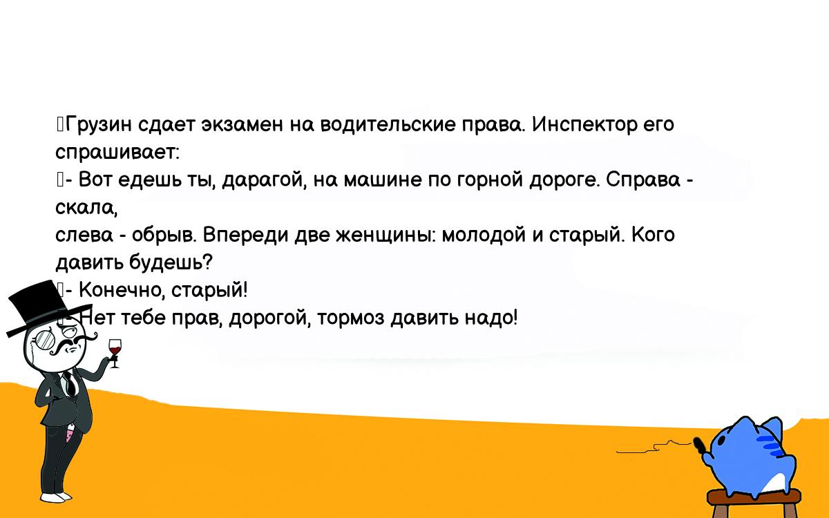 Анекдоты, шутки, приколы. <br />
	Грузин сдает экзамен на водительские права. Инспектор его спрашивает:<br />
	- Вот едешь ты, дарагой, на машине по горной дороге. Справа - скала, <br />
слева - обрыв. Впереди две женщины: молодой и старый. Кого давить будешь?<br />
	- Конечно, старый!<br />
	- Нет тебе прав, дорогой, тормоз давить надо!<br />
