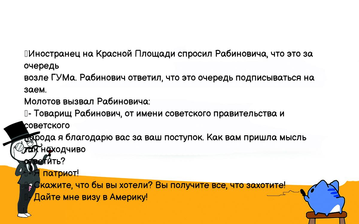 Анекдоты, шутки, приколы. <br />
	Иностранец на Красной Площади спросил Рабиновича, что это за очередь <br />
возле ГУМа. Рабинович ответил, что это очередь подписываться на заем. <br />
Молотов вызвал Рабиновича:<br />
	- Товарищ Рабинович, от имени советского правительства и советского <br />
народа я благодарю вас за ваш поступок. Как вам пришла мысль так находчиво <br />
ответить?<br />
	- Я патриот!<br />
	- Скажите, что бы вы хотели? Вы получите все, что захотите!<br />
	- Дайте мне визу в Америку!<br />
