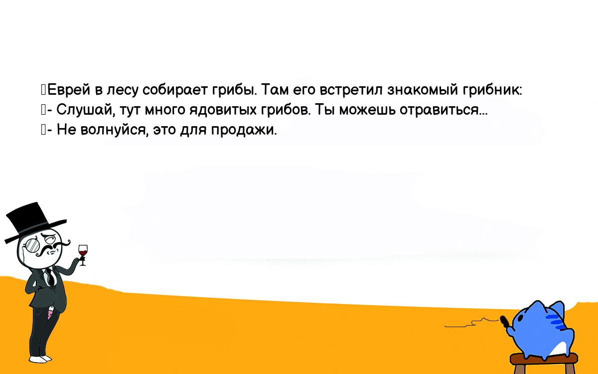 Анекдоты, шутки, приколы. <br />
	Еврей в лесу собирает грибы. Там его встретил знакомый грибник:<br />
	- Слушай, тут много ядовитых грибов. Ты можешь отравиться...<br />
	- Не волнуйся, это для продажи.<br />
