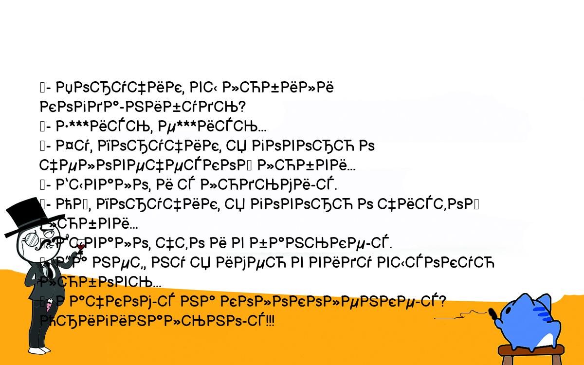 Анекдоты, шутки, приколы. <br />
	- Поручик, вы любили когда-нибудь?<br />
	- Е***ись, е***ись...<br />
	- Фу, поручик, я говорю о человеческой любви...<br />
	- Бывало, и с людьми-с.<br />
	- Ой, поручик, я говорю о чистой любви...<br />
	- Бывало, что и в баньке-с.<br />
	- Да нет, ну я имею в виду высокую любовь...<br />
	- Рачком-с на колоколенке-с? Оригинально-с!!!<br />
