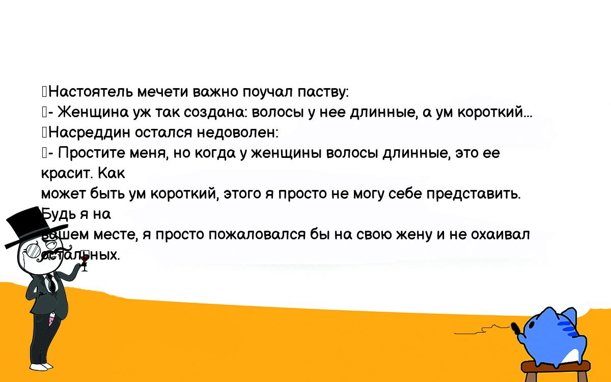 Анекдоты, шутки, приколы. <br />
	Настоятель мечети важно поучал паству:<br />
	- Женщина уж так создана: волосы у нее длинные, а ум короткий...<br />
	Насреддин остался недоволен:<br />
	- Простите меня, но когда у женщины волосы длинные, это ее красит. Как <br />
может быть ум короткий, этого я просто не могу себе представить. Будь я на <br />
вашем месте, я просто пожаловался бы на свою жену и не охаивал остальных.<br />
