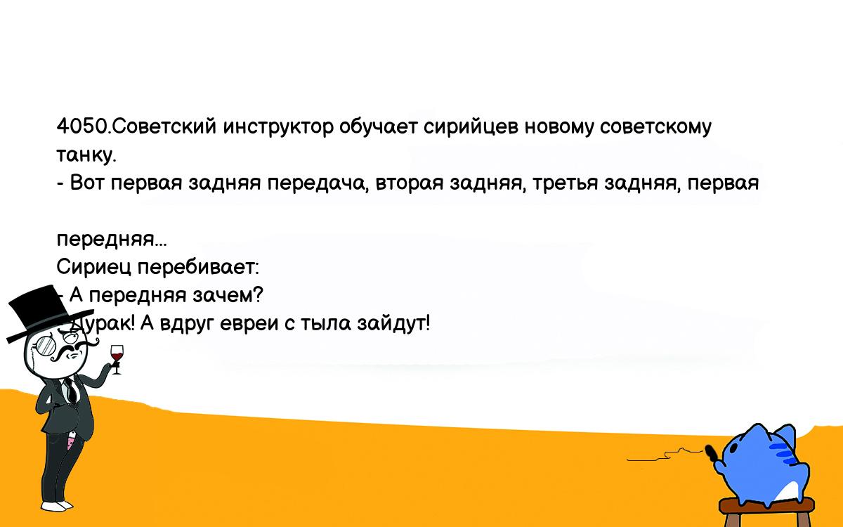 Анекдоты, шутки, приколы. <br />
4050.Советский инструктор обучает сирийцев новому советскому танку.<br />
- Вот первая задняя передача, вторая задняя, третья задняя, первая <br />
передняя...<br />
Сириец перебивает:<br />
- А передняя зачем?<br />
- Дурак! А вдруг евреи с тыла зайдут!<br />
