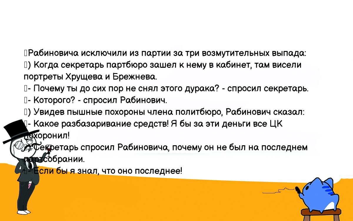 Анекдоты, шутки, приколы. <br />
	Рабиновича исключили из партии за три возмутительных выпада:<br />
	) Когда секретарь партбюро зашел к нему в кабинет, там висели <br />
портреты Хрущева и Брежнева.<br />
	- Почему ты до сих пор не снял этого дурака? - спросил секретарь.<br />
	- Которого? - спросил Рабинович.<br />
	) Увидев пышные похороны члена политбюро, Рабинович сказал:<br />
	- Какое разбазаривание средств! Я бы за эти деньги все ЦК похоронил!<br />
	) Секретарь спросил Рабиновича, почему он не был на последнем <br />
партсобрании.<br />
	- Если бы я знал, что оно последнее!<br />
