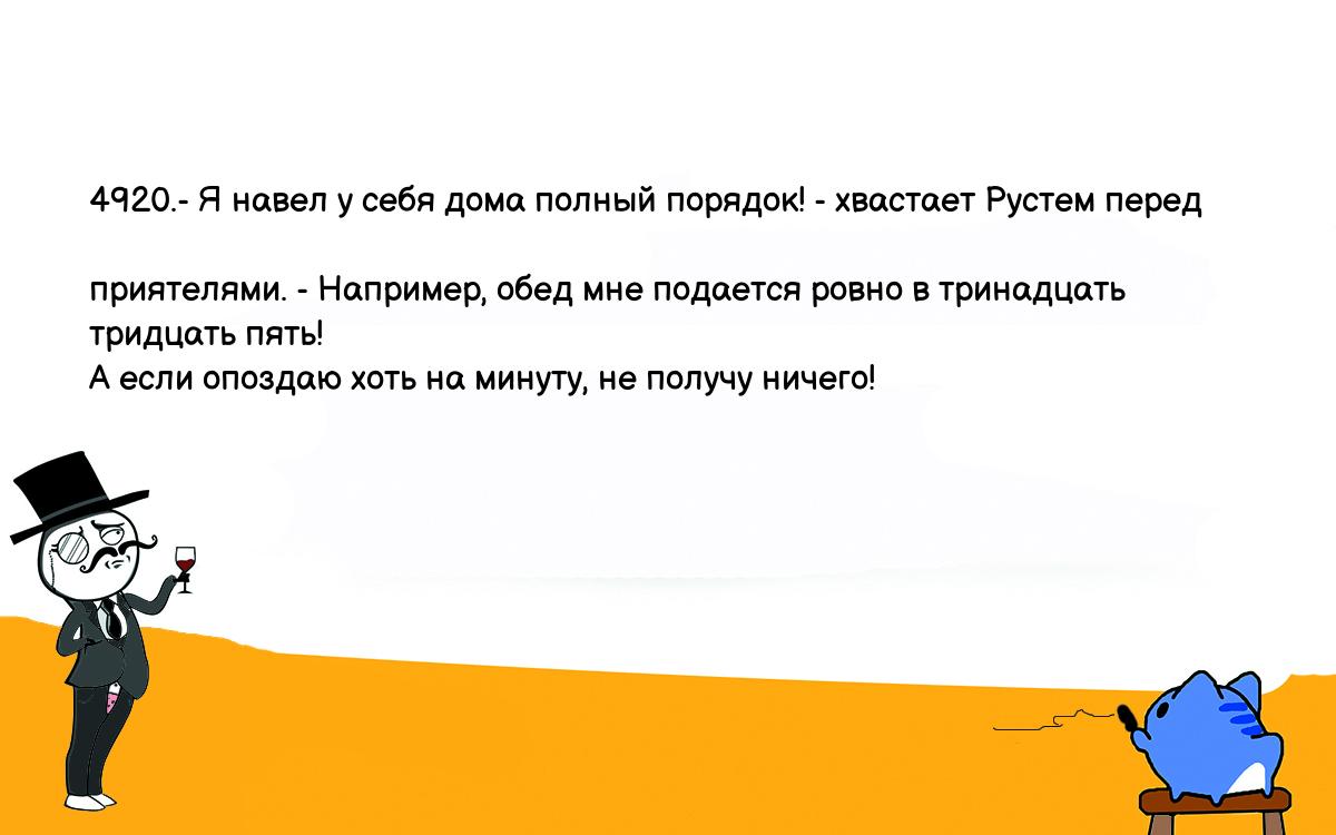 Анекдоты, шутки, приколы. <br />
4920.- Я навел у себя дома полный порядок! - хвастает Рустем перед <br />
приятелями. - Например, обед мне подается ровно в тринадцать тридцать пять! <br />
А если опоздаю хоть на минуту, не получу ничего!<br />
