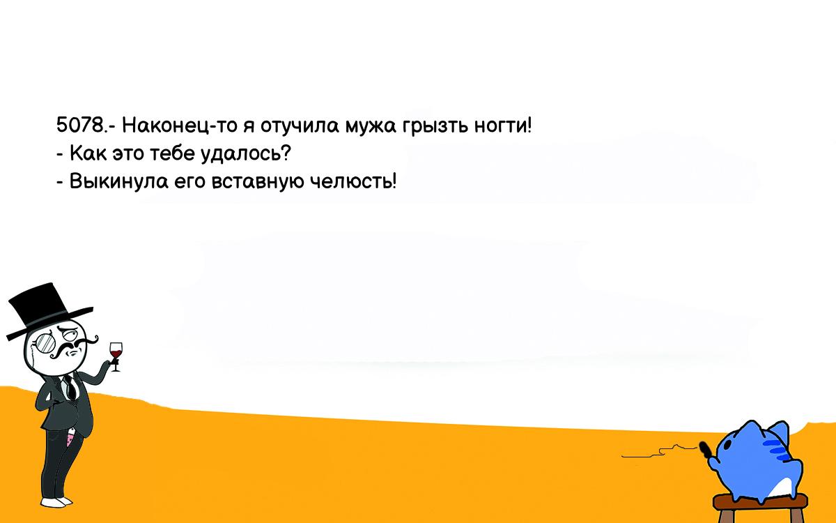 Анекдоты, шутки, приколы. <br />
5078.- Наконец-то я отучила мужа грызть ногти!<br />
- Как это тебе удалось?<br />
- Выкинула его вставную челюсть!<br />
