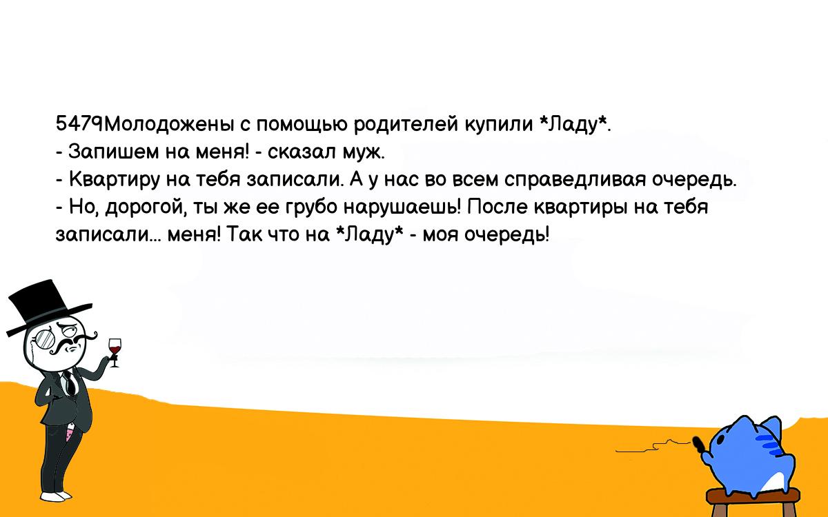 Анекдоты, шутки, приколы. <br />
5479Молодожены с помощью родителей купили *Ладу*.<br />
- Запишем на меня! - сказал муж.<br />
- Квартиру на тебя записали. А у нас во всем справедливая очередь.<br />
- Но, дорогой, ты же ее грубо нарушаешь! После квартиры на тебя <br />
записали... меня! Так что на *Ладу* - моя очередь!<br />
