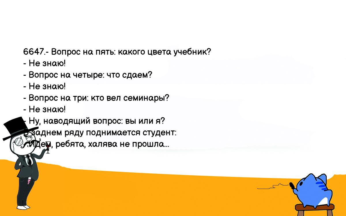 Анекдоты, шутки, приколы. <br />
6647.- Вопрос на пять: какого цвета учебник?<br />
- Не знаю!<br />
- Вопрос на четыре: что сдаем?<br />
- Не знаю!<br />
- Вопрос на три: кто вел семинары?<br />
- Не знаю!<br />
- Ну, наводящий вопрос: вы или я?<br />
В заднем ряду поднимается студент:<br />
- Идем, ребята, халява не прошла...<br />
