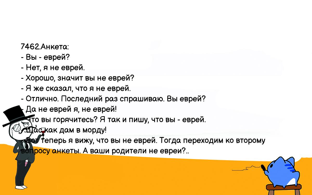 Анекдоты, шутки, приколы. <br />
7462.Анкета:<br />
- Вы - еврей?<br />
- Нет, я не еврей.<br />
- Хорошо, значит вы не еврей?<br />
- Я же сказал, что я не еврей.<br />
- Отлично. Последний раз спрашиваю. Вы еврей?<br />
- Да не еврей я, не еврей!<br />
- Что вы горячитесь? Я так и пишу, что вы - еврей.<br />
- Щас как дам в морду!<br />
- Вот теперь я вижу, что вы не еврей. Тогда переходим ко второму <br />
вопросу анкеты. А ваши родители не евреи?..<br />
