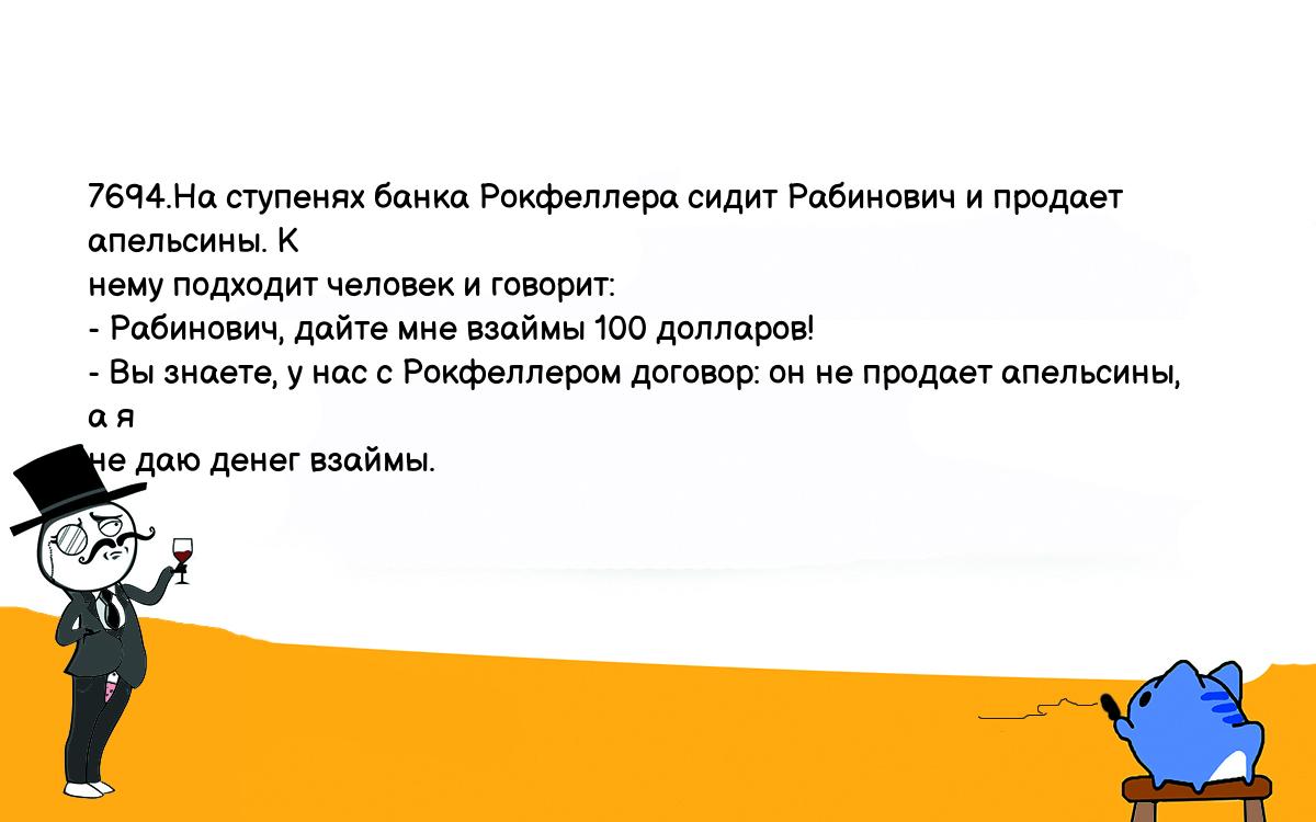 Анекдоты, шутки, приколы. <br />
7694.На ступенях банка Рокфеллера сидит Рабинович и продает апельсины. К <br />
нему подходит человек и говорит:<br />
- Рабинович, дайте мне взаймы 100 долларов!<br />
- Вы знаете, у нас с Рокфеллером договор: он не продает апельсины, а я <br />
не даю денег взаймы.<br />
