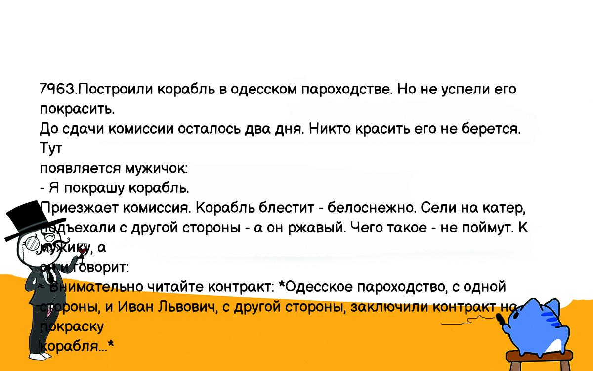 Анекдоты, шутки, приколы. <br />
7963.Построили корабль в одесском пароходстве. Но не успели его покрасить. <br />
До сдачи комиссии осталось два дня. Никто красить его не берется. Тут <br />
появляется мужичок:<br />
- Я покрашу корабль.<br />
Приезжает комиссия. Корабль блестит - белоснежно. Сели на катер, <br />
подъехали с другой стороны - а он ржавый. Чего такое - не поймут. К мужику, а <br />
он и говорит:<br />
- Внимательно читайте контракт: *Одесское пароходство, с одной <br />
стороны, и Иван Львович, с другой стороны, заключили контракт на покраску <br />
корабля...*<br />
