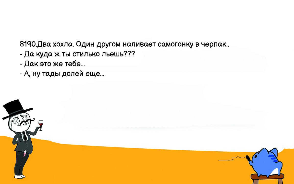 Анекдоты, шутки, приколы. <br />
8190.Два хохла. Один другом наливает самогонку в черпак..<br />
- Да куда ж ты стилько льешь???<br />
- Дак это же тебе...<br />
- А, ну тады долей еще...<br />
